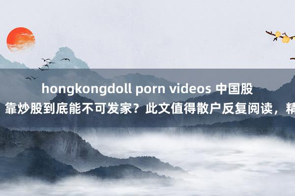 hongkongdoll porn videos 中国股市：靠炒股到底能不可发家？此文值得散户反复阅读，精良！