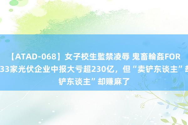 【ATAD-068】女子校生監禁凌辱 鬼畜輪姦FOREVER2 33家光伏企业中报大亏超230亿，但“卖铲东谈主”却赚麻了