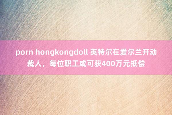 porn hongkongdoll 英特尔在爱尔兰开动裁人，每位职工或可获400万元抵偿