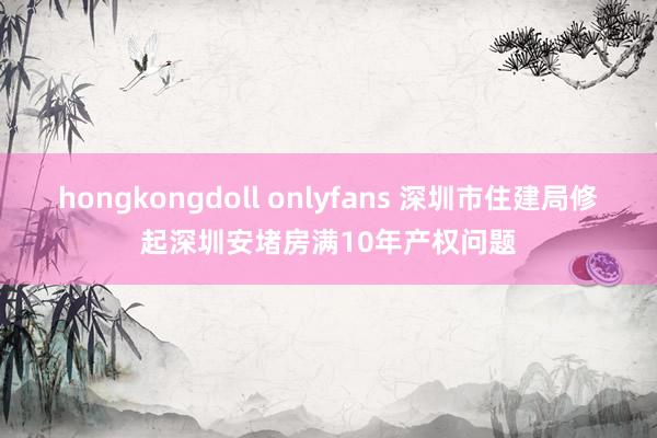 hongkongdoll onlyfans 深圳市住建局修起深圳安堵房满10年产权问题