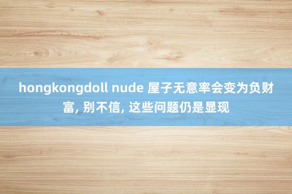 hongkongdoll nude 屋子无意率会变为负财富， 别不信， 这些问题仍是显现