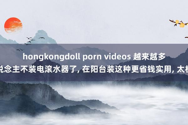 hongkongdoll porn videos 越来越多东说念主不装电滚水器了， 在阳台装这种更省钱实用， 太机智