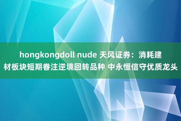 hongkongdoll nude 天风证券：消耗建材板块短期眷注逆境回转品种 中永恒信守优质龙头