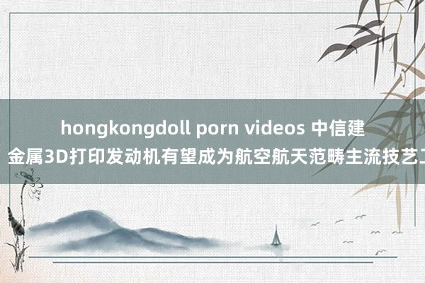 hongkongdoll porn videos 中信建投：金属3D打印发动机有望成为航空航天范畴主流技艺工艺