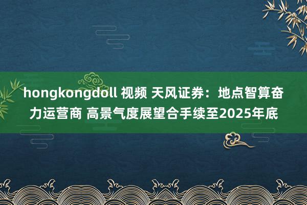 hongkongdoll 视频 天风证券：地点智算奋力运营商 高景气度展望合手续至2025年底