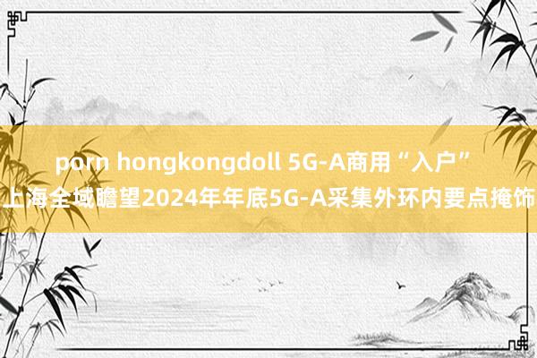 porn hongkongdoll 5G-A商用“入户” 上海全域瞻望2024年年底5G-A采集外环内要点掩饰