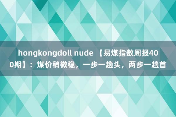 hongkongdoll nude 【易煤指数周报400期】：煤价稍微稳，一步一趟头，两步一趟首