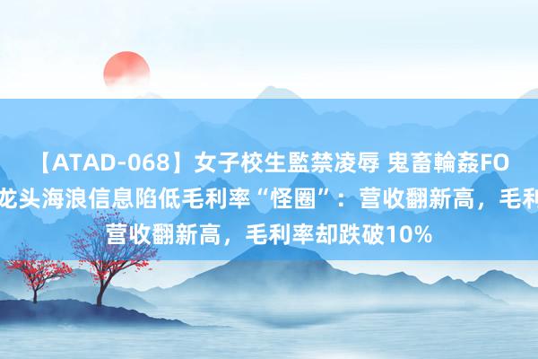 【ATAD-068】女子校生監禁凌辱 鬼畜輪姦FOREVER2 算力龙头海浪信息陷低毛利率“怪圈”：营收翻新高，毛利率却跌破10%