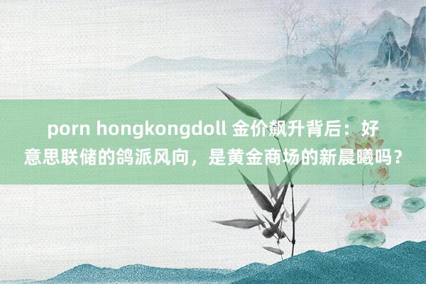 porn hongkongdoll 金价飙升背后：好意思联储的鸽派风向，是黄金商场的新晨曦吗？