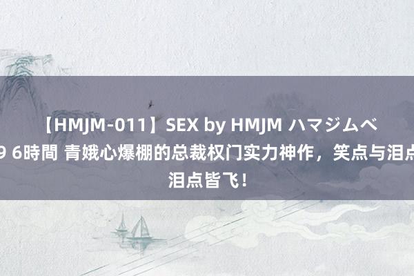 【HMJM-011】SEX by HMJM ハマジムベスト09 6時間 青娥心爆棚的总裁权门实力神作，笑点与泪点皆飞！