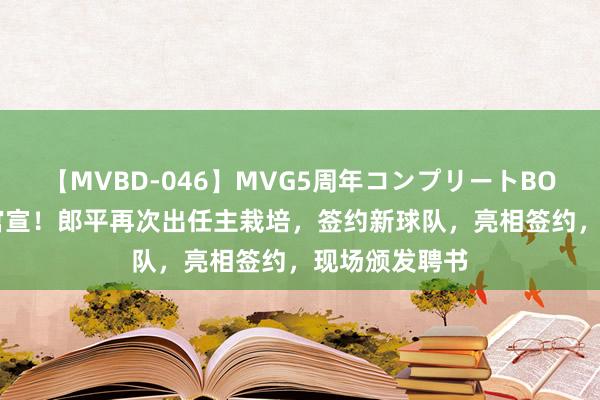 【MVBD-046】MVG5周年コンプリートBOX ゴールド 官宣！郎平再次出任主栽培，签约新球队，亮相签约，现场颁发聘书