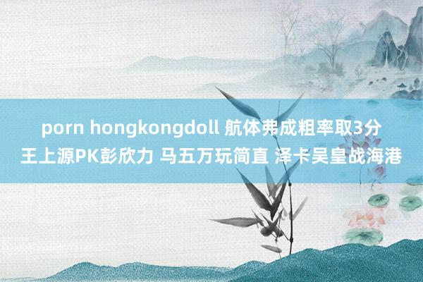 porn hongkongdoll 航体弗成粗率取3分王上源PK彭欣力 马五万玩简直 泽卡吴皇战海港