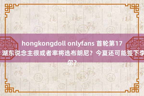 hongkongdoll onlyfans 首轮第17顺位，湖东说念主很或者率将选布朗尼？今夏还可能签下李凯尔？