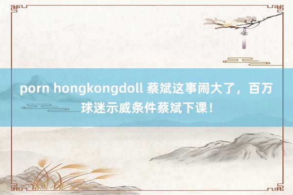 porn hongkongdoll 蔡斌这事闹大了，百万球迷示威条件蔡斌下课！