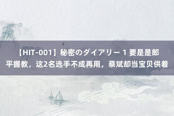 【HIT-001】秘密のダイアリー 1 要是是郎平握教，这2名选手不成再用，蔡斌却当宝贝供着