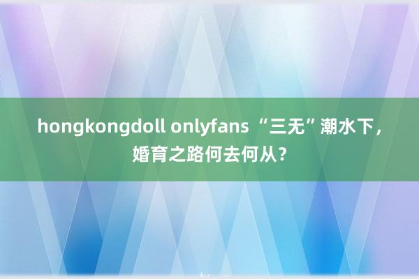 hongkongdoll onlyfans “三无”潮水下，婚育之路何去何从？