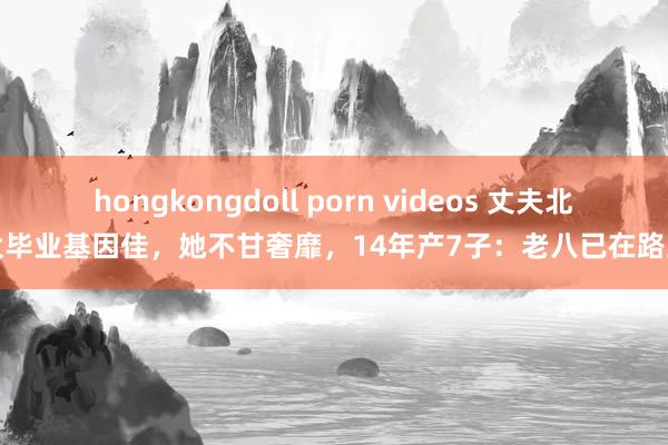 hongkongdoll porn videos 丈夫北大毕业基因佳，她不甘奢靡，14年产7子：老八已在路上