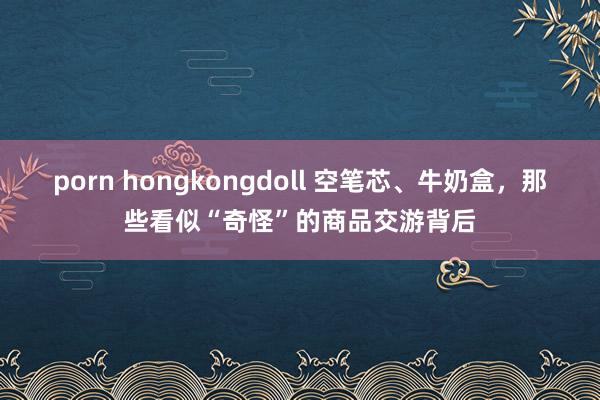 porn hongkongdoll 空笔芯、牛奶盒，那些看似“奇怪”的商品交游背后