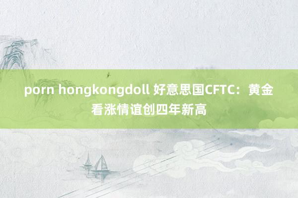 porn hongkongdoll 好意思国CFTC：黄金看涨情谊创四年新高