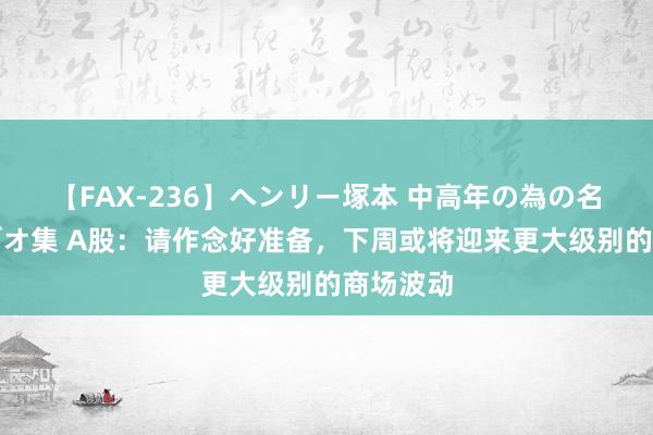 【FAX-236】ヘンリー塚本 中高年の為の名作裏ビデオ集 A股：请作念好准备，下周或将迎来更大级别的商场波动