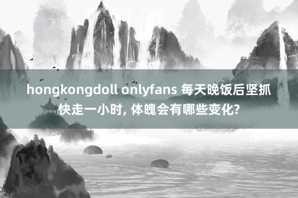 hongkongdoll onlyfans 每天晚饭后坚抓快走一小时， 体魄会有哪些变化?