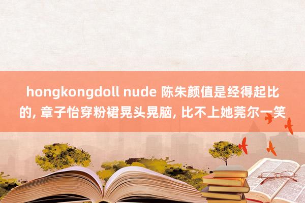 hongkongdoll nude 陈朱颜值是经得起比的， 章子怡穿粉裙晃头晃脑， 比不上她莞尔一笑