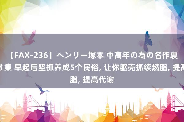 【FAX-236】ヘンリー塚本 中高年の為の名作裏ビデオ集 早起后坚抓养成5个民俗， 让你躯壳抓续燃脂， 提高代谢