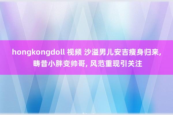 hongkongdoll 视频 沙溢男儿安吉瘦身归来， 畴昔小胖变帅哥， 风范重现引关注