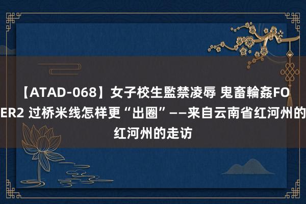 【ATAD-068】女子校生監禁凌辱 鬼畜輪姦FOREVER2 过桥米线怎样更“出圈”——来自云南省红河州的走访