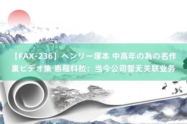 【FAX-236】ヘンリー塚本 中高年の為の名作裏ビデオ集 惠程科技：当今公司暂无关联业务