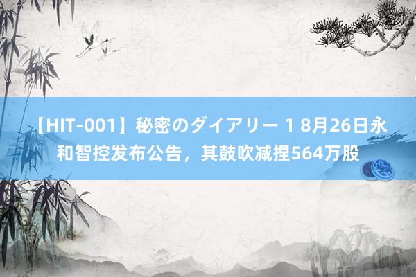 【HIT-001】秘密のダイアリー 1 8月26日永和智控发布公告，其鼓吹减捏564万股