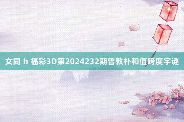 女同 h 福彩3D第2024232期曾敦朴和值跨度字谜