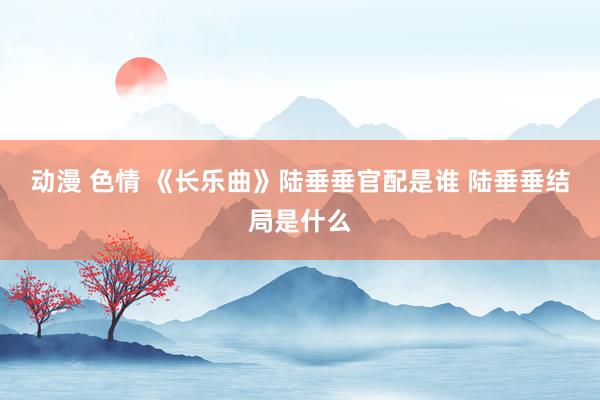 动漫 色情 《长乐曲》陆垂垂官配是谁 陆垂垂结局是什么