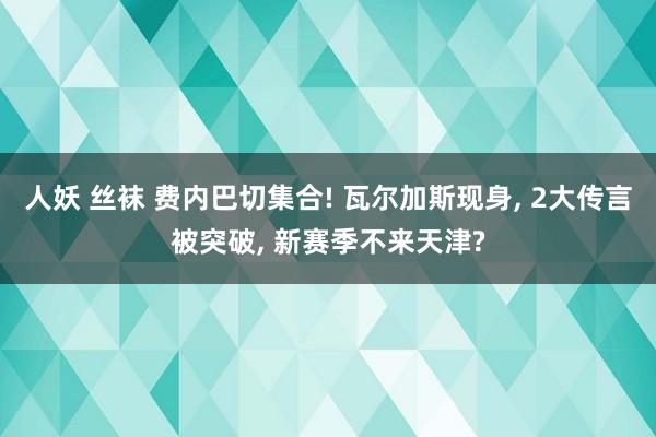 人妖 丝袜 费内巴切集合! 瓦尔加斯现身， 2大传言被突破， 新赛季不来天津?