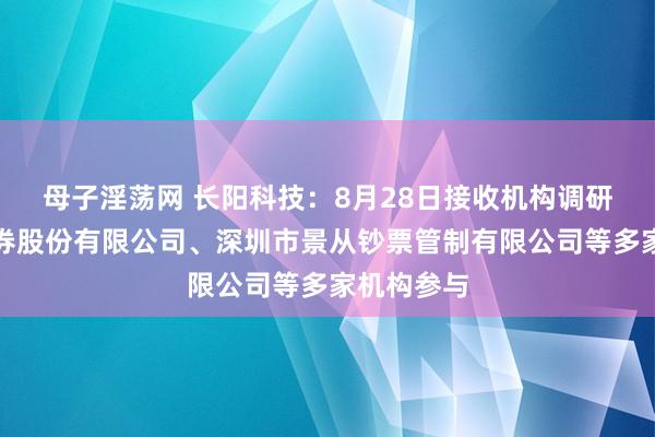 母子淫荡网 长阳科技：8月28日接收机构调研，中信证券股份有限公司、深圳市景从钞票管制有限公司等多家机构参与