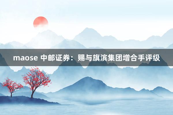 maose 中邮证券：赐与旗滨集团增合手评级