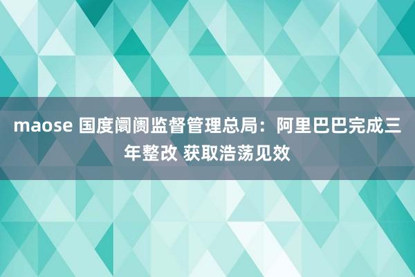 maose 国度阛阓监督管理总局：阿里巴巴完成三年整改 获取浩荡见效