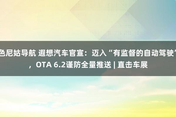 色尼姑导航 遐想汽车官宣：迈入“有监督的自动驾驶”，OTA 6.2谨防全量推送 | 直击车展