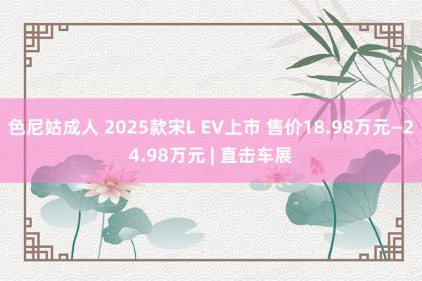 色尼姑成人 2025款宋L EV上市 售价18.98万元—24.98万元 | 直击车展