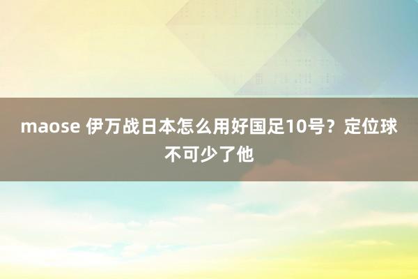 maose 伊万战日本怎么用好国足10号？定位球不可少了他