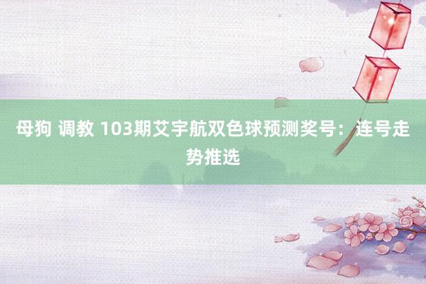 母狗 调教 103期艾宇航双色球预测奖号：连号走势推选