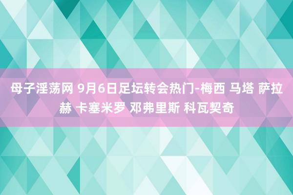 母子淫荡网 9月6日足坛转会热门-梅西 马塔 萨拉赫 卡塞米罗 邓弗里斯 科瓦契奇