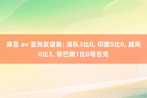 麻豆 av 亚洲友谊赛: 港队3比0， 印度0比0， 越南0比3， 黎巴嫩1比0塔吉克