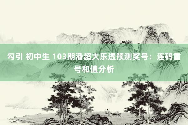 勾引 初中生 103期潘超大乐透预测奖号：连码重号和值分析