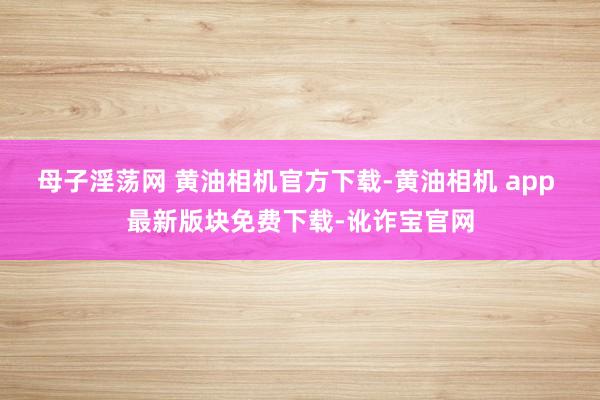 母子淫荡网 黄油相机官方下载-黄油相机 app 最新版块免费下载-讹诈宝官网