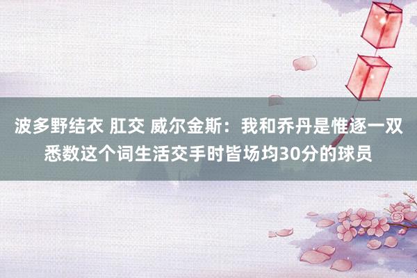 波多野结衣 肛交 威尔金斯：我和乔丹是惟逐一双悉数这个词生活交手时皆场均30分的球员