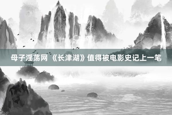 母子淫荡网 《长津湖》值得被电影史记上一笔