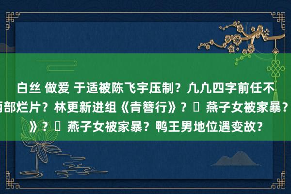 白丝 做爱 于适被陈飞宇压制？凢凢四字前任不孕症？周冬雨连上两部烂片？林更新进组《青簪行》？​燕子女被家暴？鸭王男地位遇变故？