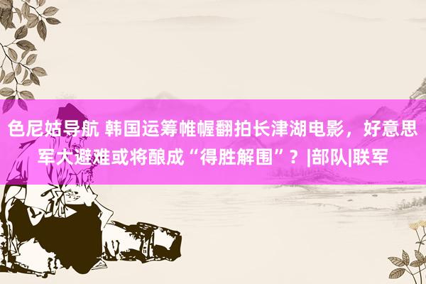 色尼姑导航 韩国运筹帷幄翻拍长津湖电影，好意思军大避难或将酿成“得胜解围”？|部队|联军