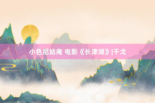 小色尼姑庵 电影《长津湖》|干戈